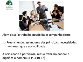 Além disso, o trabalho possibilita o companheirismo

   Preenchendo, assim, uma das principais necessidades
   humanas, que a sociabilidade

A ociosidade é perniciosa, mas o trabalho enobre e
dignifica o homem (II Ts 3:10-12)
 