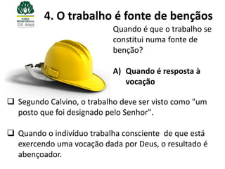 4. O trabalho é fonte de bençãos
                            Quando é que o trabalho se
                            constitui numa fonte de
                            benção?

                            A) Quando é resposta à
                               vocação

 Segundo Calvino, o trabalho deve ser visto como "um
  posto que foi designado pelo Senhor".

 Quando o indivíduo trabalha consciente de que está
  exercendo uma vocação dada por Deus, o resultado é
  abençoador.
 