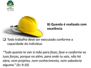 B) Quando é realizado com
                              excelência


 Todo trabalho deve ser executado conforme a
  capacidade do indivíduo

“Tudo quanto te vier à mão para fazer, faze-o conforme as
tuas forças, porque no além, para onde tu vais, não há
obra, nem projetos, nem conhecimento, nem sabedoria
alguma.” (Ec 9:10)
 