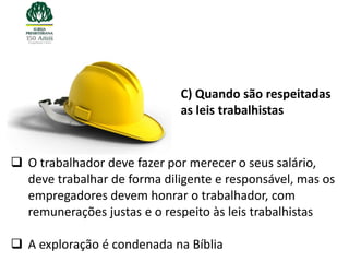 C) Quando são respeitadas
                             as leis trabalhistas


 O trabalhador deve fazer por merecer o seus salário,
  deve trabalhar de forma diligente e responsável, mas os
  empregadores devem honrar o trabalhador, com
  remunerações justas e o respeito às leis trabalhistas

 A exploração é condenada na Bíblia
 