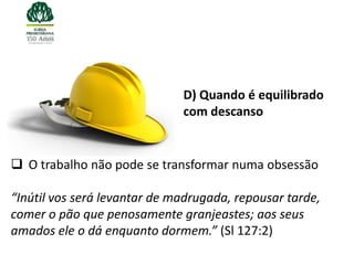 D) Quando é equilibrado
                              com descanso


 O trabalho não pode se transformar numa obsessão

“Inútil vos será levantar de madrugada, repousar tarde,
comer o pão que penosamente granjeastes; aos seus
amados ele o dá enquanto dormem.” (Sl 127:2)
 