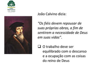 João Calvino dizia:

“Os fiéis devem repousar de
suas próprias obras, a fim de
sentirem a necessidade de Deus
em suas vidas”.

 O trabalho deve ser
  equilibrado com o descanso
  e a ocupação com as coisas
  do reino de Deus
 