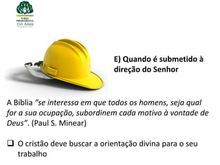 E) Quando é submetido à
                              direção do Senhor


A Bíblia “se interessa em que todos os homens, seja qual
for a sua ocupação, subordinem cada motivo à vontade de
Deus”. (Paul S. Minear)

 O cristão deve buscar a orientação divina para o seu
  trabalho
 