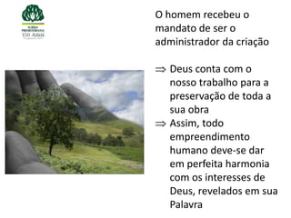 O homem recebeu o
mandato de ser o
administrador da criação

   Deus conta com o
   nosso trabalho para a
   preservação de toda a
   sua obra
   Assim, todo
   empreendimento
   humano deve-se dar
   em perfeita harmonia
   com os interesses de
   Deus, revelados em sua
   Palavra
 