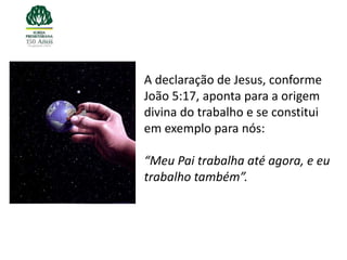 A declaração de Jesus, conforme
João 5:17, aponta para a origem
divina do trabalho e se constitui
em exemplo para nós:

“Meu Pai trabalha até agora, e eu
trabalho também”.
 