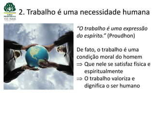 2. Trabalho é uma necessidade humana
               “O trabalho é uma expressão
               do espírito.” (Proudhon)

               De fato, o trabalho é uma
               condição moral do homem
                  Que nele se satisfaz física e
                  espiritualmente
                  O trabalho valoriza e
                  dignifica o ser humano
 
