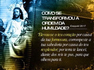 COMO SE TRANSFORMOU A ORDEM DA HUMILDADE? “ Elevou-se o teu coração  por causa da tua  formosura , corrompeste a tua sabedoria por causa do teu  resplendor ; por terra te lancei, diante dos reis te pus, para que olhem para ti. Ezequiel 28:17 