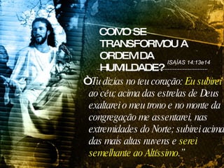COMO SE TRANSFORMOU A ORDEM DA HUMILDADE? “ Tu dizias no teu coração:  Eu subirei  ao céu; acima das estrelas de Deus exaltarei o meu trono e no monte da congregação me assentarei, nas extremidades do Norte; subirei acima das mais altas nuvens e  serei semelhante ao Altíssimo .” ISAÍAS 14:13e14 