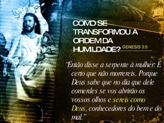 COMO SE TRANSFORMOU A ORDEM DA HUMILDADE? “ Então disse a serpente à mulher: É certo que não morrereis. Porque Deus sabe que no dia que dele comerdes se vos abrirão os vossos olhos e  sereis como Deus , conhecedores do bem e do mal.” GENESIS 3:5 
