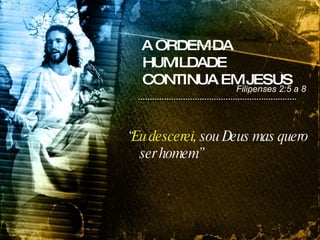 A ORDEM DA HUMILDADE CONTINUA EM JESUS “ Eu descerei , sou Deus mas quero ser homem” Filipenses 2:5 a 8 