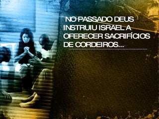 NO PASSADO DEUS INSTRUIU ISRAEL A OFERECER SACRIFÍCIOS DE CORDEIROS... 
