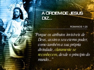 A ORDEM DE JESUS DIZ... “ Porque os atributos invisíveis de Deus, assim o seu eterno poder, como também a sua própria divindade,  claramente se reconhecem , desde o princípio do mundo...” ROMANOS 1:20 