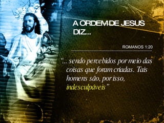 A ORDEM DE JESUS DIZ... “ ... sendo percebidos por meio das coisas que foram criadas. Tais homens são, por isso,  indesculpáveis ” ROMANOS 1:20 