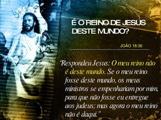 É O REINO DE JESUS DESTE MUNDO? “ Respondeu Jesus:  O meu reino não é deste mundo . Se o meu reino fosse deste mundo, os meus ministros se empenhariam por mim, para que não fosse eu entregue aos judeus; mas agora   o meu reino não é daqui.” JOÃO 18:36 