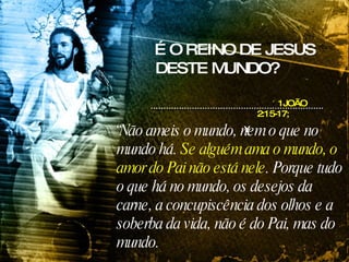 É O REINO DE JESUS DESTE MUNDO? “ Não ameis o mundo, nem o que no mundo há.  Se alguém ama o mundo, o amor do Pai não está nele . Porque tudo o que há no mundo, os desejos da carne, a concupiscência dos olhos e a soberba da vida, não é do Pai, mas do mundo.  1JOÃO 2:15-17;   