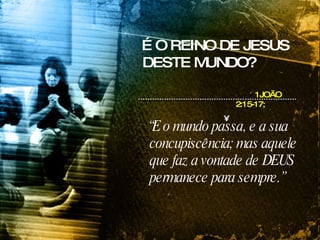 “ E o mundo passa, e a sua concupiscência; mas aquele que faz a vontade de DEUS permanece para sempre.” 1JOÃO 2:15-17;   É O REINO DE JESUS DESTE MUNDO? 