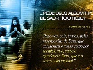 ROMANOS 12: 1e2 “ Rogo-vos, pois, irmãos, pelas misericórdias de Deus, que apresenteis o vosso corpo por  sacrifício vivo, santo e agradável a Deus, que é o vosso culto racional .” ... PEDE DEUS ALGUM TIPO DE SACRIFÍCIO HOJE? 