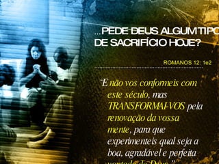 ROMANOS 12: 1e2 ... PEDE DEUS ALGUM TIPO DE SACRIFÍCIO HOJE? “ E  não vos conformeis com este século , mas  TRANSFORMAI-VOS  pela  renovação da vossa mente , para que experimenteis qual seja a boa, agradável e perfeita  vontade de Deus .” 