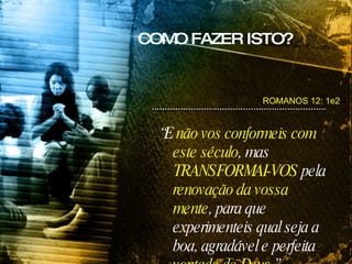 “ E  não vos conformeis com este século , mas  TRANSFORMAI-VOS  pela  renovação da vossa mente , para que experimenteis qual seja a boa, agradável e perfeita  vontade de Deus .” ROMANOS 12: 1e2 COMO FAZER ISTO? 