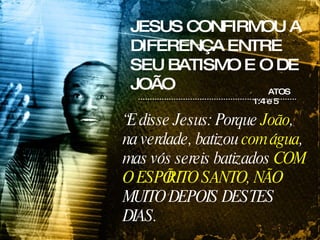 JESUS CONFIRMOU A DIFERENÇA ENTRE SEU BATISMO E O DE JOÃO ATOS 1:4 e 5 “ E disse Jesus: Porque  João , na verdade, batizou  com água , mas vós sereis batizados  COM O ESPÍRITO SANTO, NÃO  MUITO DEPOIS DESTES DIAS. 