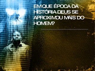 EM QUE ÉPOCA DA HISTÓRIA DEUS SE APROXIMOU MAIS DO HOMEM? 