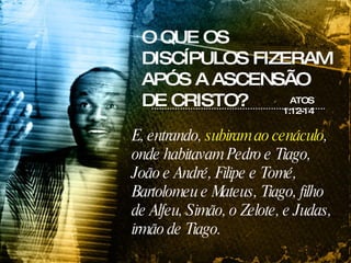 O QUE OS DISCÍPULOS FIZERAM APÓS A ASCENSÃO DE CRISTO? ATOS 1:12-14 E, entrando,  subiram ao cenáculo , onde habitavam Pedro e Tiago, João e André, Filipe e Tomé, Bartolomeu e Mateus, Tiago, filho de Alfeu, Simão, o Zelote, e Judas, irmão de Tiago.  