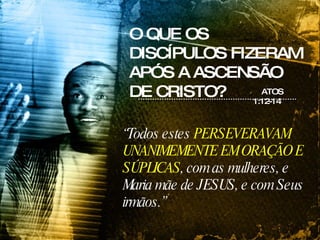 O QUE OS DISCÍPULOS FIZERAM APÓS A ASCENSÃO DE CRISTO? ATOS 1:12-14 “ Todos estes  PERSEVERAVAM UNANIMEMENTE EM ORAÇÃO E SÚPLICAS , com as mulheres, e Maria mãe de JESUS, e com Seus irmãos.” 