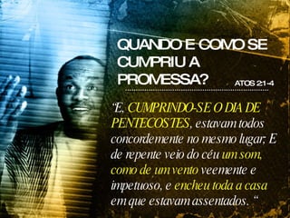 QUANDO E COMO SE CUMPRIU A PROMESSA? ATOS 2:1-4 “ E,  CUMPRINDO-SE O DIA DE PENTECOSTES , estavam todos concordemente no mesmo lugar; E de repente veio do céu  um som, como de um vento  veemente e impetuoso, e  encheu toda a casa  em que estavam assentados. “ 