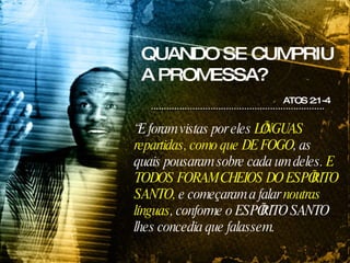 QUANDO SE CUMPRIU A PROMESSA? ATOS 2:1-4 “ E foram vistas por eles  LÍNGUAS repartidas, como que DE FOGO , as quais pousaram sobre cada um deles.  E TODOS FORAM CHEIOS DO ESPÍRITO SANTO,  e começaram a falar  noutras línguas , conforme o ESPÍRITO SANTO lhes concedia que falassem. 