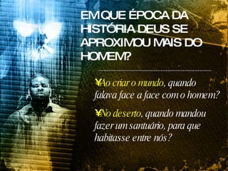 EM QUE ÉPOCA DA HISTÓRIA DEUS SE APROXIMOU MAIS DO HOMEM? Ao criar o mundo , quando falava face a face com o homem? No deserto , quando mandou fazer um santuário, para que habitasse entre nós? 