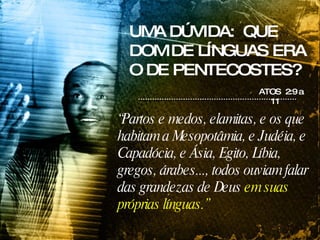 UMA DÚVIDA:  QUE DOM DE LÍNGUAS ERA O DE PENTECOSTES? ATOS  2:9 a 11 “ Partos e medos, elamitas, e os que habitam a Mesopotâmia, e Judéia, e Capadócia, e Ásia, Egito, Líbia, gregos, árabes..., todos ouviam falar das grandezas de Deus  em suas próprias línguas.” 