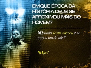 EM QUE ÉPOCA DA HISTÓRIA DEUS SE APROXIMOU MAIS DO HOMEM? Quando  Jesus nasceu  e se tornou um de nós? Hoje? 