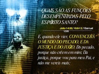 QUAIS SÃO AS FUNÇÕES DESEMPENHADAS PELO ESPÍRITO SANTO? João 14:26;   16:8-13;  1Samuel 10:6 E, quando ele vier,  CONVENCERÁ O MUNDO DO PECADO, E DA JUSTIÇA E DO JUÍZO . Do pecado, porque não crêem em mim; Da justiça, porque vou para meu Pai, e não me vereis mais;  