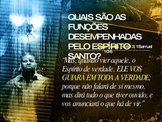 QUAIS SÃO AS FUNÇÕES DESEMPENHADAS PELO ESPÍRITO SANTO? João 14:26; 16:8-13;  1Samuel 10:6 “ Mas, quando vier aquele, o Espírito de verdade, ELE  VOS GUIARÁ EM TODA A VERDADE ; porque não falará de si mesmo, mas dirá tudo o que tiver ouvido, e vos anunciará o que há de vir.” 