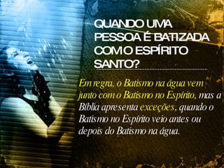 Em regra, o Batismo na água vem junto com o Batismo no Espírito , mas a Bíblia apresenta  exceções , quando o Batismo no Espírito veio antes ou depois do Batismo na água. QUANDO UMA PESSOA É BATIZADA COM O ESPÍRITO SANTO? 