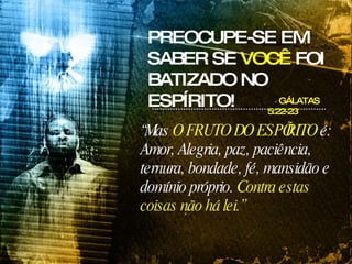GÁLATAS 5:22-23 “ Mas  O FRUTO DO ESPÍRITO  é: Amor, Alegria, paz, paciência, ternura, bondade, fé, mansidão e domínio próprio.  Contra estas coisas não há lei.” PREOCUPE-SE EM SABER SE  VOCÊ  FOI BATIZADO NO ESPÍRITO! 
