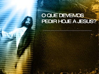 O QUE DEVEMOS PEDIR HOJE A JESUS? 