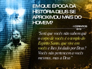 EM QUE ÉPOCA DA HISTÓRIA DEUS SE APROXIMOU MAIS DO HOMEM? I CORINTIOS 6:19 “ Será que vocês não sabem que o  corpo de vocês é o templo do Espírito Santo, que vive em vocês  e lhes foi dado por Deus? Vocês não pertencem a vocês mesmos, mas a Deus” 