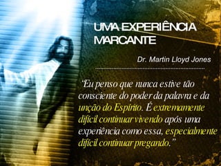 “ Eu penso que nunca estive tão consciente do poder da palavra e da  unção do Espírito . É  extremamente difícil continuar vivendo  após uma experiência como essa,  especialmente difícil continuar pregando .” UMA EXPERIÊNCIA MARCANTE Dr. Martin Lloyd Jones 