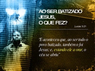 “ E aconteceu que, ao ser todo o povo batizado, também o foi Jesus; e,  estando ele a orar , o céu se abriu” AO SER BATIZADO JESUS,  O QUE FEZ? Lucas 3:21 
