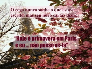 O cego nunca soube o que estava escrito, mas seu novo cartaz dizia: “ Hoje é primavera em Paris, e eu ... não posso vê-la” 