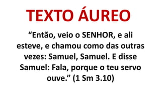 TEXTO ÁUREO
“Então, veio o SENHOR, e ali
esteve, e chamou como das outras
vezes: Samuel, Samuel. E disse
Samuel: Fala, por...