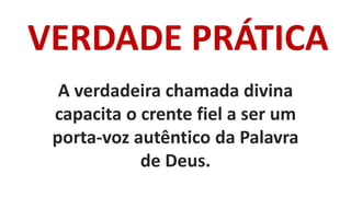 VERDADE PRÁTICA
A verdadeira chamada divina
capacita o crente fiel a ser um
porta-voz autêntico da Palavra
de Deus.
 
