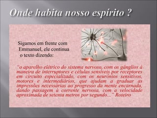    
 Sigamos em frente com 
       Emmanuel, ele continua 
        o texto dizendo: 
“o aparelho elétrico do sistema nervoso, com os gânglios à
maneira de interruptores e células sensíveis por receptores
em circuito especializado, com os neurônios sensitivos,
motores e intermediários, que ajudam a graduar as
impressões necessárias ao progresso da mente encarnada,
dando passagem à corrente nervosa, com a velocidade
aproximada de setenta metros por segundo...” Roteiro
 