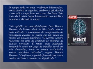  O  tempo  todo  estamos  recebendo  informações, 
nosso cérebro as organiza, estabelece prioridades 
e nos indica o que fazer ou o que não fazer. Este 
texto da Revista Super Interessante nos auxilia a 
entender a afirmativa acima: 
 
 “Na opinião do neurofisiologista Luiz Menna-
Barreto, da Universidade de São Paulo, não se
pode entender o mecanismo de compreensão de
mensagens quando se pensa em um único ou
mesmo em poucos neurônios. “O cérebro sempre
raciocina em cima de centenas de milhares de
células nervosas. É muito mais adequado
imaginá-lo como um jogo de batalha naval em
três dimensões, onde os pontos assinalados
seriam neurônios ativados”, sugere Menna-
Barreto. “Conforme o padrão formado por esses
pontos, o cérebro entende um significado.”
 