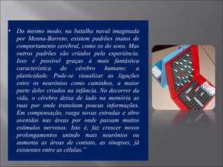 • Do mesmo modo, na batalha naval imaginada
por Menna-Barreto, existem padrões inatos de
comportamento cerebral, como os do sono. Mas
outros padrões são criados pela experiência.
Isso é possível graças à mais fantástica
característica do cérebro humano: a
plasticidade. Pode-se visualizar as ligações
entre os neurônios como caminhos, a maior
parte deles criados na infância. No decorrer da
vida, o cérebro deixa de lado na memória as
ruas por onde transitam poucas informações.
Em compensação, rasga novas estradas e abre
avenidas nas áreas por onde passam muitos
estímulos nervosos. Isto é, faz crescer novos
prolongamentos unindo mais neurônios ou
aumenta as áreas de contato, as sinapses, já
existentes entre as células.”
 