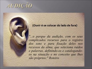 "...o parque da audição, com os seus
complicados recursos para o registro
dos sons e para fixação deles nos
recessos da alma, que seleciona ruídos
e palavras, definindo-os e catalogando-
os na situação e no conceito que lhes
são próprios;" Roteiro
 