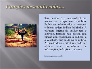  Seu ouvido é o responsável por
manter seu corpo em equilíbrio.
Problemas relacionados a tonturas
crônicas podem indicar labirintite. A
estrutura interna do ouvido tem o
labirinto, formado pela cóclea, cuja
função está relacionada à audição, e
o vestíbulo, que cuida do equilíbrio.
A função dessas estruturas pode ser
afetada em decorrência de
inflamações, infecções e tumores.
 Fonte: megacurioso.com.br
 