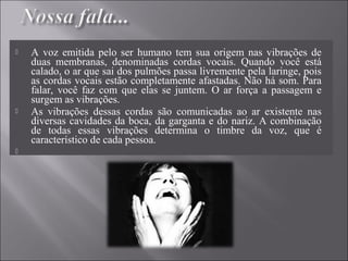  A voz emitida pelo ser humano tem sua origem nas vibrações de
duas membranas, denominadas cordas vocais. Quando você está
calado, o ar que sai dos pulmões passa livremente pela laringe, pois
as cordas vocais estão completamente afastadas. Não há som. Para
falar, você faz com que elas se juntem. O ar força a passagem e
surgem as vibrações.
 As vibrações dessas cordas são comunicadas ao ar existente nas
diversas cavidades da boca, da garganta e do nariz. A combinação
de todas essas vibrações determina o timbre da voz, que é
característico de cada pessoa.

 