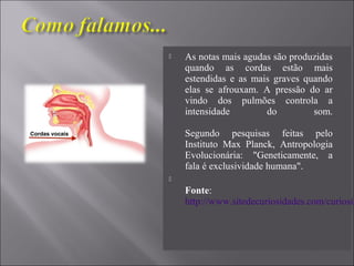  As notas mais agudas são produzidas
quando as cordas estão mais
estendidas e as mais graves quando
elas se afrouxam. A pressão do ar
vindo dos pulmões controla a
intensidade do som.
Segundo pesquisas feitas pelo
Instituto Max Planck, Antropologia
Evolucionária: "Geneticamente, a
fala é exclusividade humana".

Fonte:
http://www.sitedecuriosidades.com/curiosid
 